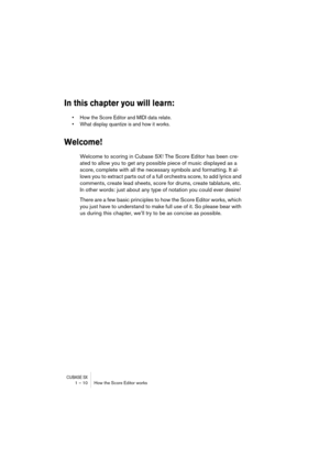 Page 10 
CUBASE SX
 
1 – 10 How the Score Editor works 
In this chapter you will learn:
 
• How the Score Editor and MIDI data relate.
• What display quantize is and how it works.
 
Welcome!
 
Welcome to scoring in Cubase SX! The Score Editor has been cre-
ated to allow you to get any possible piece of music displayed as a 
score, complete with all the necessary symbols and formatting. It al-
lows you to extract parts out of a full orchestra score, to add lyrics and 
comments, create lead sheets, score for...