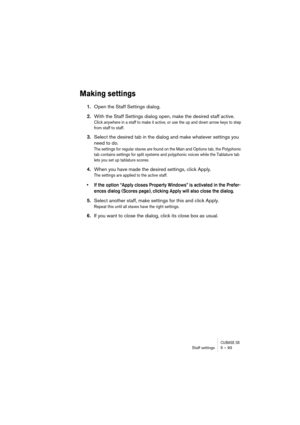 Page 93CUBASE SXStaff settings 5 – 93
Making settings
1.Open the Staff Settings dialog.
2.With the Staff Settings dialog open, make the desired staff active.
Click anywhere in a staff to make it active, or use the up and down arrow keys to step 
from staff to staff.
3.Select the desired tab in the dialog and make whatever settings you 
need to do.
The settings for regular staves are found on the Main and Options tab, the Polyphonic 
tab contains settings for split systems and polyphonic voices while the...