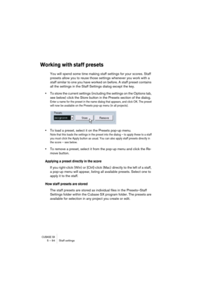 Page 94CUBASE SX5 – 94 Staff settings
Working with staff presets
You will spend some time making staff settings for your scores. Staff 
presets allow you to reuse those settings whenever you work with a 
staff similar to one you have worked on before. A staff preset contains 
all the settings in the Staff Settings dialog except the key.
•To store the current settings (including the settings on the Options tab, 
see below) click the Store button in the Presets section of the dialog.
Enter a name for the preset...