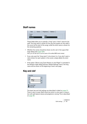 Page 95CUBASE SXStaff settings 5 – 95
Staff names
These fields allow you to specify a “long” and a “short” name for the 
staff. The long name is shown for the very first system for this staff in 
the score (at the start of the song), while the short name is shown for 
the remaining systems.
•Whether the names should be shown at all is set in the Layout Set-
tings dialog (see page 234).
Here, you can also opt to use the names of the edited MIDI tracks instead.
•If you only want the “long name” to be shown (i.e....