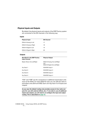 Page 12 
CUBASE SX/SL Using Cubase SX/SL with DSP Factory
 12 
Physical Inputs and Outputs
 
By default, the physical inputs and outputs of the DSP Factory system 
are connected to the DS channels in the following way: 
Inputs
Outputs
 
“IOA” and “IOB” are the connections to additional input/output units 
such as the AX44. For each DS2416 card, you can add two extra in-
put/output units (IOA and IOB). Each unit may have 4 or 8 inputs and 
outputs. 
As you see, the default routing only provides access to four...