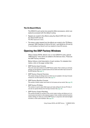 Page 13 
Using Cubase SX/SL with DSP Factory CUBASE SX/SL
 13 
The On-Board Effects
 
The DS2416 card carries two powerful effect processors, which can 
easily be accessed with the default routing: 
• 
Signals are routed to the effects using Aux Send 5 (FX Unit 1) and 
Aux Send 6 (FX Unit 2). 
The effect inputs are in mono.
 
• 
The stereo output signals from the effects are routed to the “FX Return 
channels” (DS Channels 21/22 for FX Unit 1 and 23/24 for FX Unit 2). 
To avoid feedback, Aux Sends 5 and 6 are...