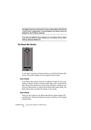 Page 24CUBASE SX/SL Using Cubase SX/SL with DSP Factory
 24
Aux Sends 5 and 6 are “hard-wired” to the on-board effect units (FX Unit 
1 and FX Unit 2, respectively). To avoid feedback, Aux Sends 5 and 6 are 
disabled for the FX Return channels.
If you have two DS2416 cards installed, you can address all four effect 
units by using Aux Sends 3-6.
The Stereo Mix Section
To the right in the Input Console window you will find the Stereo Mix 
section. This differs slightly from the regular channel strips:
Lower...