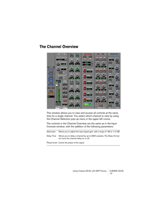 Page 27Using Cubase SX/SL with DSP Factory CUBASE SX/SL
 27
The Channel Overview
This window allows you to view and access all controls at the same 
time for a single channel. You select which channel to view by using 
the Channel Selection pop-up menu in the upper left corner.
The controls in the Channel Overview are the same as in the Input 
Console window, with the addition of the following parameters:
Attenuator Allows you to adjust the input signal gain, with a range of -96 to +12 dB.
Delay Time Allows you...