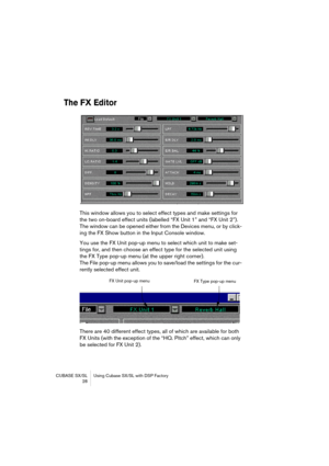 Page 28CUBASE SX/SL Using Cubase SX/SL with DSP Factory
 28
The FX Editor
This window allows you to select effect types and make settings for 
the two on-board effect units (labelled “FX Unit 1” and “FX Unit 2”). 
The window can be opened either from the Devices menu, or by click-
ing the FX Show button in the Input Console window.
You use the FX Unit pop-up menu to select which unit to make set-
tings for, and then choose an effect type for the selected unit using 
the FX Type pop-up menu (at the upper right...