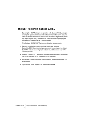 Page 4 
CUBASE SX/SL Using Cubase SX/SL with DSP Factory
 4 
The DSP Factory in Cubase SX/SL
 
By using the DSP Factory in conjunction with Cubase SX/SL, you get 
a complete graphical interface with full control over the card’s features. 
The DS2416 audio card will behave like an external digital mixer, feed-
ing digital signals into Cubase SX/SL’s inputs and accepting digital 
signals from Cubase SX/SL’s output busses. 
The Cubase SX/SL/DSP Factory combination allows you to:  
•  
Record and play back using...