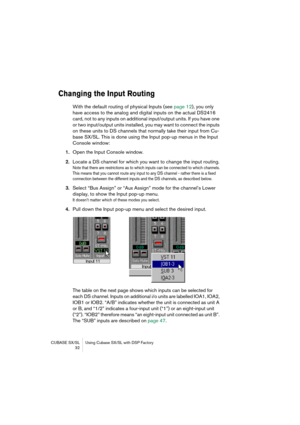 Page 32CUBASE SX/SL Using Cubase SX/SL with DSP Factory
 32
Changing the Input Routing
With the default routing of physical Inputs (see page 12), you only 
have access to the analog and digital inputs on the actual DS2416 
card, not to any inputs on additional input/output units. If you have one 
or two input/output units installed, you may want to connect the inputs 
on these units to DS channels that normally take their input from Cu-
base SX/SL. This is done using the Input pop-up menus in the Input 
Console...