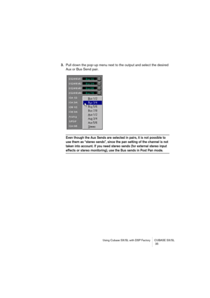 Page 35Using Cubase SX/SL with DSP Factory CUBASE SX/SL
 35
3.Pull down the pop-up menu next to the output and select the desired 
Aux or Bus Send pair.
Even though the Aux Sends are selected in pairs, it is not possible to 
use them as “stereo sends”, since the pan setting of the channel is not 
taken into account. If you need stereo sends (for external stereo input 
effects or stereo monitoring), use the Bus sends in Post Pan mode. 