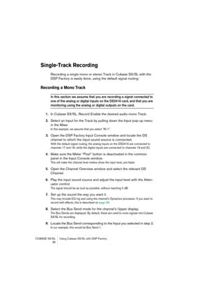 Page 36CUBASE SX/SL Using Cubase SX/SL with DSP Factory
 36
Single-Track Recording
Recording a single mono or stereo Track in Cubase SX/SL with the 
DSP Factory is easily done, using the default signal routing:
Recording a Mono Track
In this section we assume that you are recording a signal connected to 
one of the analog or digital inputs on the DS2416 card, and that you are 
monitoring using the analog or digital outputs on the card.
1.In Cubase SX/SL, Record Enable the desired audio mono Track.
2.Select an...