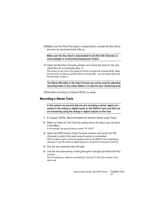 Page 37Using Cubase SX/SL with DSP Factory CUBASE SX/SL
 37
10.Make sure the Post Pan button is deactivated, activate the Bus Send 
and turn its send level knob fully up.
Make sure this Bus Send is deactivated for all other DS Channels, to 
avoid leakage or re-recording background Tracks!
11.Open the Bus/Aux Console window and check the level for the acti-
vated Bus (in our example, Bus 1).
This shows you the level of the signal that will be recorded into Cubase SX/SL. Again, 
this should be as high as possible...
