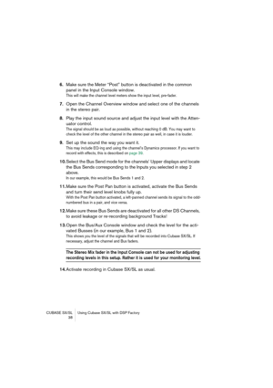 Page 38CUBASE SX/SL Using Cubase SX/SL with DSP Factory
 38
6.Make sure the Meter “Post” button is deactivated in the common 
panel in the Input Console window.
This will make the channel level meters show the input level, pre-fader.
7.Open the Channel Overview window and select one of the channels 
in the stereo pair.
8.Play the input sound source and adjust the input level with the Atten-
uator control.
The signal should be as loud as possible, without reaching 0 dB. You may want to 
check the level of the...