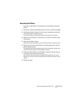 Page 39Using Cubase SX/SL with DSP Factory CUBASE SX/SL
 39
Recording with Effects
If you like to add effects to the signal you are recording, proceed as 
follows:
1.Set up the controls as described above (for mono or stereo recording).
2.Activate Aux Sends 5 and/or 6 for the input channel(s), and set their 
send level knobs to medium values.
If you want the sends to be Post fader, activate the Post buttons for the sends.
3.Make sure the FX Return channels are not muted or have their levels 
turned down.
4.Open...