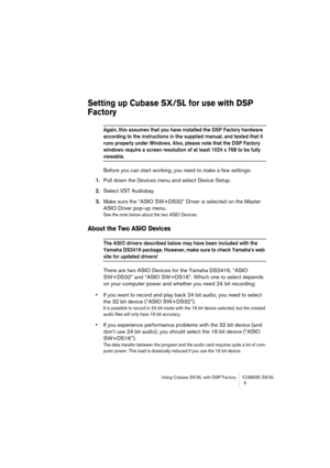 Page 5 
Using Cubase SX/SL with DSP Factory CUBASE SX/SL
 5 
Setting up Cubase SX/SL for use with DSP 
Factory
 
Again, this assumes that you have installed the DSP Factory hardware 
according to the instructions in the supplied manual, and tested that it 
runs properly under Windows. Also, please note that the DSP Factory 
windows require a screen resolution of at least 1024 x 768 to be fully 
 
viewable.
 
Before you can start working, you need to make a few settings:  
1.  
Pull down the Devices menu and...
