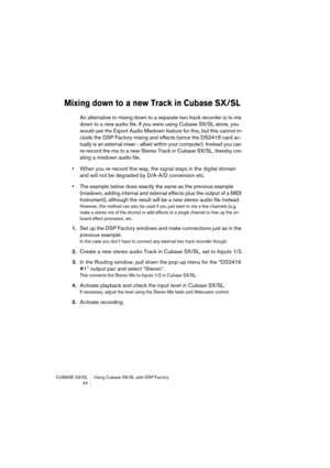 Page 44CUBASE SX/SL Using Cubase SX/SL with DSP Factory
 44
Mixing down to a new Track in Cubase SX/SL
An alternative to mixing down to a separate two track recorder is to mix 
down to a new audio file. If you were using Cubase SX/SL alone, you 
would use the Export Audio Mixdown feature for this, but this cannot in-
clude the DSP Factory mixing and effects (since the DS2416 card ac-
tually is an external mixer - albeit within your computer). Instead you can 
re-record the mix to a new Stereo Track in Cubase...