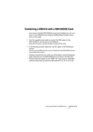 Page 47Using Cubase SX/SL with DSP Factory CUBASE SX/SL
 47
Combining a DS2416 with a SW1000XG Card
If you have a Yamaha SW1000XG sound card installed, you can con-
nect it to the DS2416 card using the SI/SO (Serial In/Out) connec-
tions on the cards. 
•Use the supplied serial cable to connect the SO output on the 
SW1000XG to the SI input on the DS2416.
Follow the instructions in the documentation included with the cards.
•In the Routing window, select the “ext. SI” option in the Wordclock 
section.
This will...