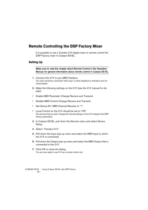 Page 48CUBASE SX/SL Using Cubase SX/SL with DSP Factory
 48
Remote Controlling the DSP Factory Mixer
It is possible to use a Yamaha 01V digital mixer to remote control the 
DSP Factory mixer in Cubase SX/SL. 
Setting Up
Make sure to read the chapter about Remote Control in the Operation 
Manual, for general information about remote control in Cubase SX/SL.
1.Connect the 01V to your MIDI Interface.
The mixer should be connected “both ways” to allow feedback to indicators and mo-
torized faders.
2.Make the...