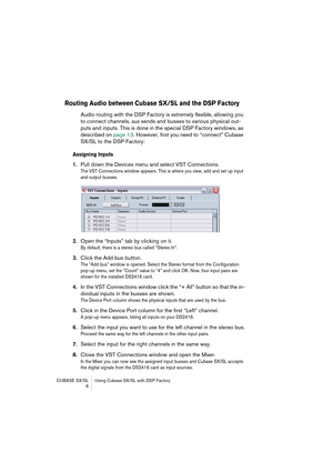 Page 6 
CUBASE SX/SL Using Cubase SX/SL with DSP Factory
 6 
Routing Audio between Cubase SX/SL and the DSP Factory
 
Audio routing with the DSP Factory is extremely flexible, allowing you 
to connect channels, aux sends and busses to various physical out-
puts and inputs. This is done in the special DSP Factory windows, as 
described on page 13. However, first you need to “connect” Cubase 
SX/SL to the DSP Factory: 
Assigning Inputs
 
1. 
Pull down the Devices menu and select VST Connections. 
The VST...