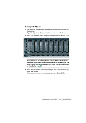 Page 7 
Using Cubase SX/SL with DSP Factory CUBASE SX/SL
 7 
Assigning Output Busses
 
1. 
Pull down the Devices menu, select VST Connections and open the 
Outputs tab. 
Repeat the steps described above until eight busses are shown in the Mixer.
 
2. 
Make sure that each bus is assigned to the desired DS2416 PCI Out. 
These “PCI Outs” are not the physical outputs of the audio hardware, 
but rather “output lines” connecting Cubase SX/SL to the DS2416. The 
actual routing to physical outputs is done in the DSP...