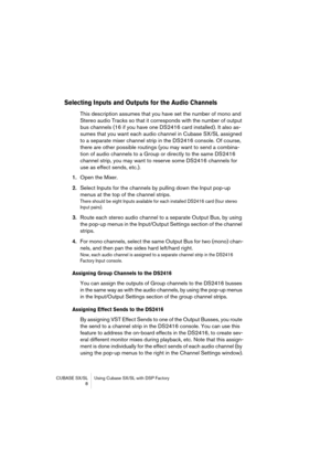 Page 8 
CUBASE SX/SL Using Cubase SX/SL with DSP Factory
 8 
Selecting Inputs and Outputs for the Audio Channels
 
This description assumes that you have set the number of mono and 
Stereo audio Tracks so that it corresponds with the number of output 
bus channels (16 if you have one DS2416 card installed). It also as-
sumes that you want each audio channel in Cubase SX/SL assigned 
to a separate mixer channel strip in the DS2416 console. Of course, 
there are other possible routings (you may want to send a...