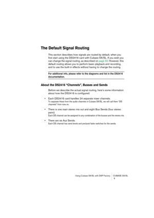 Page 9 
Using Cubase SX/SL with DSP Factory CUBASE SX/SL
 9 
The Default Signal Routing
 
This section describes how signals are routed by default, when you 
first start using the DS2416 card with Cubase SX/SL. If you wish you 
can change the signal routing, as described on page 32. However, this 
default routing allows you to perform basic playback and recording, 
and to use the built-in effects without having to change the routing. 
For additional info, please refer to the diagrams and list in the DS2416...