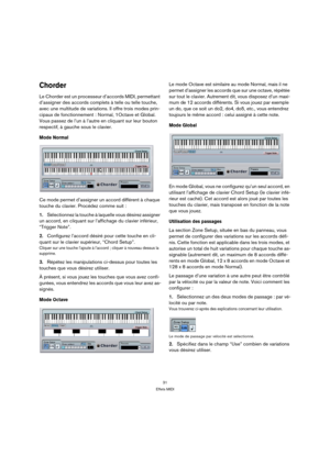 Page 3131
Effets MIDI
Chorder
Le Chorder est un processeur d’accords MIDI, permettant 
d’assigner des accords complets à telle ou telle touche, 
avec une multitude de variations. Il offre trois modes prin-
cipaux de fonctionnement : Normal, 1Octave et Global. 
Vous passez de l’un à l’autre en cliquant sur leur bouton 
respectif, à gauche sous le clavier.
Mode Normal
Ce mode permet d’assigner un accord différent à chaque 
touche du clavier. Procédez comme suit :
1.Sélectionnez la touche à laquelle vous désirez...