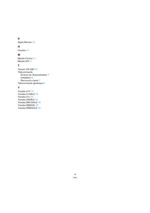 Page 1818
Index
A
Apple Remote 10
H
Houston 11
M
Mackie Control 11
Mackie HUI 11
T
Tascam US-428 13
Télécommande
Écriture de l’Automatisation 7
Installation 6
Raccourcis clavier 7
Télécommande générique 8
Y
Yamaha 01V 14
Yamaha 01v96v2 16
Yamaha 01x 16
Yamaha 02r96v2 16
Yamaha DM1000v2 15
Yamaha DM2000 15
Yamaha DM2000v2 15 
