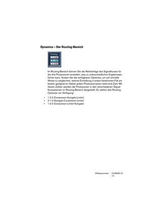 Page 15 
Effektparameter CUBASE LE
15 
Dynamics – Der Routing-Bereich
 
Im Routing-Bereich können Sie die Reihenfolge des Signalflusses für 
die drei Prozessoren einstellen, was zu unterschiedlichen Ergebnissen 
führen kann. Nutzen Sie die verfügbaren Optionen, um auf schnelle 
Weise zu vergleichen, welche Einstellung in einem bestimmten Fall am 
besten geeignet ist. Neben jedem Prozessornamen steht eine Zahl. Mit 
diesen Zahlen werden die Prozessoren in den verschiedenen Signal-
flussoptionen im...