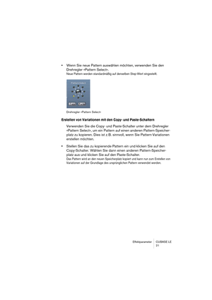 Page 21 
Effektparameter CUBASE LE
21 
• 
Wenn Sie neue Pattern auswählen möchten, verwenden Sie den 
Drehregler »Pattern Select«. 
Neue Pattern werden standardmäßig auf denselben Step-Wert eingestellt.
Drehregler »Pattern Select«
 
Erstellen von Variationen mit den Copy- und Paste-Schaltern
 
Verwenden Sie die Copy- und Paste-Schalter unter dem Drehregler 
»Pattern Select«, um ein Pattern auf einen anderen Pattern-Speicher-
platz zu kopieren. Dies ist z. B. sinnvoll, wenn Sie Pattern-Variationen 
erstellen...