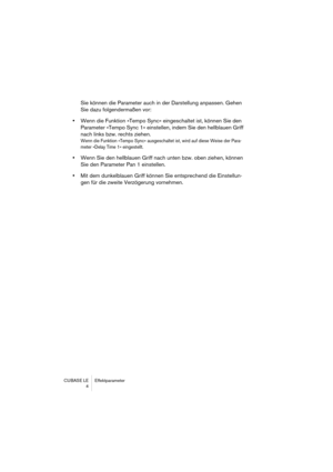 Page 4 
CUBASE LE Effektparameter
4 
Sie können die Parameter auch in der Darstellung anpassen. Gehen 
Sie dazu folgendermaßen vor:  
•  
Wenn die Funktion »Tempo Sync« eingeschaltet ist, können Sie den 
Parameter »Tempo Sync 1« einstellen, indem Sie den hellblauen Griff 
nach links bzw. rechts ziehen. 
Wenn die Funktion »Tempo Sync« ausgeschaltet ist, wird auf diese Weise der Para-
meter »Delay Time 1« eingestellt.
 
•  
Wenn Sie den hellblauen Griff nach unten bzw. oben ziehen, können 
Sie den Parameter Pan...