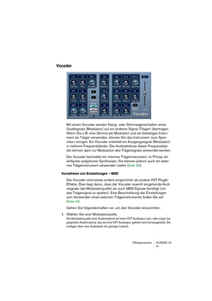 Page 41Effektparameter CUBASE LE
41
Vocoder
Mit einem Vocoder werden Klang- oder Stimmeigenschaften eines 
Quellsignals (Modulator) auf ein anderes Signal (Träger) übertragen. 
Wenn Sie z. B. eine Stimme als Modulator und ein beliebiges Instru-
ment als Träger verwenden, können Sie das Instrument »zum Spre-
chen« bringen. Ein Vocoder unterteilt ein Ausgangssignal (Modulator) 
in mehrere Frequenzbänder. Die Audioattribute dieser Frequenzbän-
der können dann zur Modulation des Trägersignals verwendet werden.
Der...