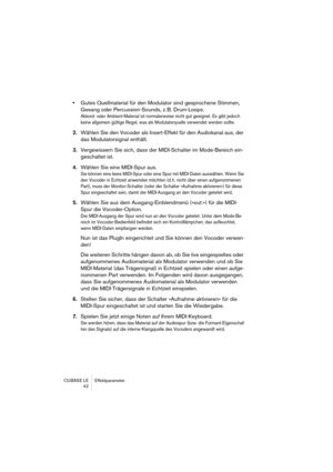 Page 42CUBASE LE Effektparameter
42
•Gutes Quellmaterial für den Modulator sind gesprochene Stimmen, 
Gesang oder Percussion-Sounds, z. B. Drum-Loops.
Akkord- oder Ambient-Material ist normalerweise nicht gut geeignet. Es gibt jedoch 
keine allgemein gültige Regel, was als Modulatorquelle verwendet werden sollte.
2.Wählen Sie den Vocoder als Insert-Effekt für den Audiokanal aus, der 
das Modulatorsignal enthält.
3.Vergewissern Sie sich, dass der MIDI-Schalter im Mode-Bereich ein-
geschaltet ist.
4.Wählen Sie...