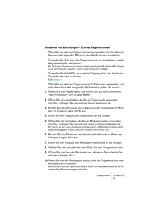 Page 43Effektparameter CUBASE LE
43
Vornehmen von Einstellungen – Externes Trägerinstrument
Wenn Sie ein externes Trägerinstrument verwenden möchten, können 
Sie einen der folgenden Modi aus dem Mode-Bereich auswählen: 
• Verwenden Sie »Ext«, wenn das Trägerinstrument und der Modulator zwei be-
liebige Audioquellen sein können.
Der Synthesizer-Bereich wird in diesem Modus grau dargestellt und der MIDI-Eingang 
sowie der Parameter »GapThru« des Vocoders sind nicht verfügbar.
• Verwenden Sie »Ext+MIDI«, um das...