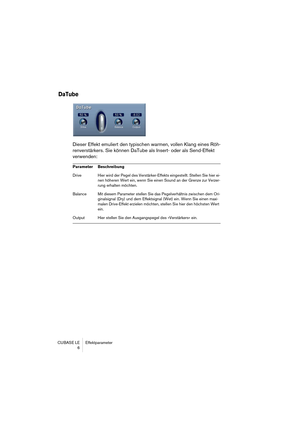 Page 6 
CUBASE LE Effektparameter
6 
DaTube
 
Dieser Effekt emuliert den typischen warmen, vollen Klang eines Röh-
renverstärkers. Sie können DaTube als Insert- oder als Send-Effekt 
verwenden: 
Parameter Beschreibung  
Drive Hier wird der Pegel des Verstärker-Effekts eingestellt. Stellen Sie hier ei-
nen höheren Wert ein, wenn Sie einen Sound an der Grenze zur Verzer-
rung erhalten möchten.
Balance Mit diesem Parameter stellen Sie das Pegelverhältnis zwischen dem Ori-
ginalsignal (Dry) und dem Effektsignal...