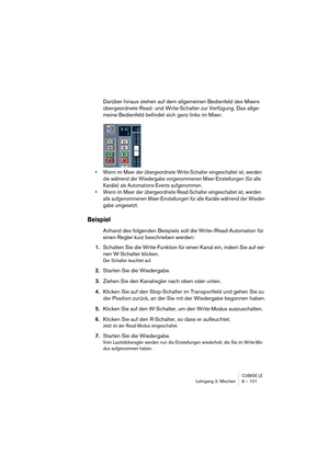 Page 101CUBASE LELehrgang 3: Mischen 8 – 101
Darüber hinaus stehen auf dem allgemeinen Bedienfeld des Mixers 
übergeordnete Read- und Write-Schalter zur Verfügung. Das allge-
meine Bedienfeld befindet sich ganz links im Mixer. 
• Wenn im Mixer der übergeordnete Write-Schalter eingeschaltet ist, werden 
die während der Wiedergabe vorgenommenen Mixer-Einstellungen (für alle 
Kanäle) als Automations-Events aufgenommen.
• Wenn im Mixer der übergeordnete Read-Schalter eingeschaltet ist, werden 
alle aufgenommenen...