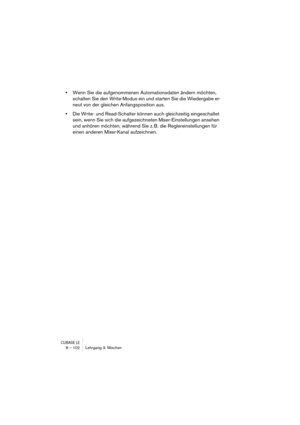 Page 102CUBASE LE8 – 102 Lehrgang 3: Mischen
•Wenn Sie die aufgenommenen Automationsdaten ändern möchten, 
schalten Sie den Write-Modus ein und starten Sie die Wiedergabe er-
neut von der gleichen Anfangsposition aus.
•Die Write- und Read-Schalter können auch gleichzeitig eingeschaltet 
sein, wenn Sie sich die aufgezeichneten Mixer-Einstellungen ansehen 
und anhören möchten, während Sie z. B. die Reglereinstellungen für 
einen anderen Mixer-Kanal aufzeichnen. 