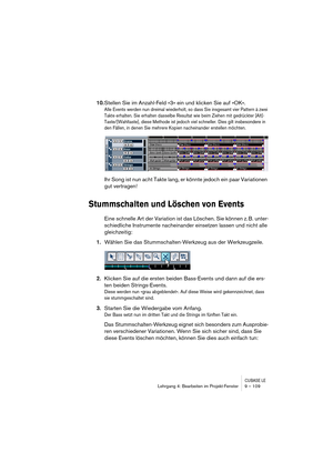 Page 109CUBASE LELehrgang 4: Bearbeiten im Projekt-Fenster 9 – 109
10.Stellen Sie im Anzahl-Feld »3« ein und klicken Sie auf »OK«.
Alle Events werden nun dreimal wiederholt, so dass Sie insgesamt vier Pattern à zwei 
Takte erhalten. Sie erhalten dasselbe Resultat wie beim Ziehen mit gedrückter [Alt]-
Taste/[Wahltaste], diese Methode ist jedoch viel schneller. Dies gilt insbesondere in 
den Fällen, in denen Sie mehrere Kopien nacheinander erstellen möchten.
Ihr Song ist nun acht Takte lang, er könnte jedoch ein...