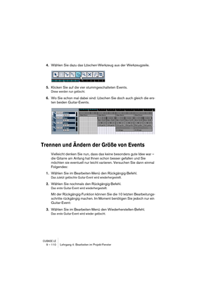 Page 110CUBASE LE9 – 110 Lehrgang 4: Bearbeiten im Projekt-Fenster
4.Wählen Sie dazu das Löschen-Werkzeug aus der Werkzeugzeile.
5.Klicken Sie auf die vier stummgeschalteten Events.
Diese werden nun gelöscht.
6.Wo Sie schon mal dabei sind: Löschen Sie doch auch gleich die ers-
ten beiden Guitar-Events.
Trennen und Ändern der Größe von Events
Vielleicht denken Sie nun, dass das keine besonders gute Idee war – 
die Gitarre am Anfang hat Ihnen schon besser gefallen und Sie 
möchten sie eventuell nur leicht...