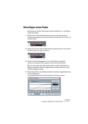 Page 113CUBASE LELehrgang 4: Bearbeiten im Projekt-Fenster 9 – 113
Hinzufügen eines Fades
Die Strings im fünften Takt setzen ziemlich plötzlich ein – ein Fade-In 
würde hier helfen:
1.Klicken Sie mit dem Pfeil-Werkzeug auf das erste Strings-Event.
Das Event wird ausgewählt. Bei den blauen Griffen oben handelt es sich um Fade- und 
Lautstärke-Griffe.
2.Klicken Sie auf den oberen linken Griff und ziehen Sie ihn nach rechts.
Eine dünne blaue Linie zeigt ein Fade-In an.
3.Starten Sie die Wiedergabe, um sich das...