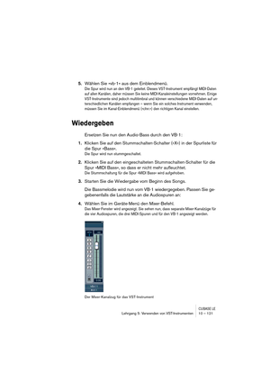 Page 121CUBASE LELehrgang 5: Verwenden von VST-Instrumenten 10 – 121
5.Wählen Sie »vb-1« aus dem Einblendmenü.
Die Spur wird nun an den VB-1 geleitet. Dieses VST-Instrument empfängt MIDI-Daten 
auf allen Kanälen, daher müssen Sie keine MIDI-Kanaleinstellungen vornehmen. Einige 
VST-Instrumente sind jedoch multitimbral und können verschiedene MIDI-Daten auf un-
terschiedlichen Kanälen empfangen – wenn Sie ein solches Instrument verwenden, 
müssen Sie im Kanal-Einblendmenü (»chn:«) den richtigen Kanal einstellen....