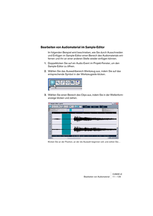 Page 129CUBASE LEBearbeiten von Audiomaterial 11 – 129
Bearbeiten von Audiomaterial im Sample-Editor
Im folgenden Beispiel wird beschrieben, wie Sie durch Ausschneiden 
und Einfügen im Sample-Editor einen Bereich des Audiomaterials ent-
fernen und ihn an einer anderen Stelle wieder einfügen können.
1.Doppelklicken Sie auf ein Audio-Event im Projekt-Fenster, um den 
Sample-Editor zu öffnen.
2.Wählen Sie das Auswahlbereich-Werkzeug aus, indem Sie auf das 
entsprechende Symbol in der Werkzeugzeile klicken.
3.Wählen...