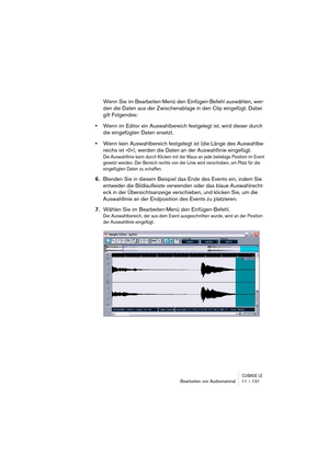 Page 131CUBASE LEBearbeiten von Audiomaterial 11 – 131
Wenn Sie im Bearbeiten-Menü den Einfügen-Befehl auswählen, wer-
den die Daten aus der Zwischenablage in den Clip eingefügt. Dabei 
gilt Folgendes:
•Wenn im Editor ein Auswahlbereich festgelegt ist, wird dieser durch 
die eingefügten Daten ersetzt. 
•Wenn kein Auswahlbereich festgelegt ist (die Länge des Auswahlbe-
reichs ist »0«), werden die Daten an der Auswahllinie eingefügt. 
Die Auswahllinie kann durch Klicken mit der Maus an jede beliebige Position im...