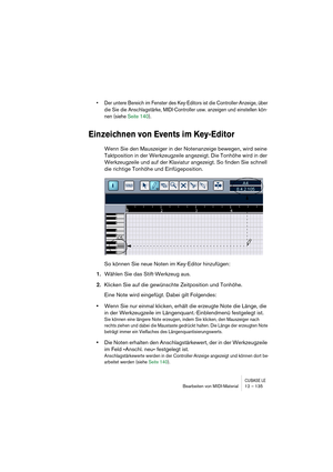 Page 135CUBASE LEBearbeiten von MIDI-Material 12 – 135
• Der untere Bereich im Fenster des Key-Editors ist die Controller-Anzeige, über 
die Sie die Anschlagstärke, MIDI-Controller usw. anzeigen und einstellen kön-
nen (siehe Seite 140).
Einzeichnen von Events im Key-Editor
Wenn Sie den Mauszeiger in der Notenanzeige bewegen, wird seine 
Taktposition in der Werkzeugzeile angezeigt. Die Tonhöhe wird in der 
Werkzeugzeile und auf der Klaviatur angezeigt. So finden Sie schnell 
die richtige Tonhöhe und...