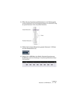 Page 139CUBASE LEBearbeiten von MIDI-Material 12 – 139
2.Öffnen Sie das Quantisierung-Einblendmenü in der Werkzeugzeile.
In diesem Einblendmenü sind drei grundlegende Kategorien von Notenwerten verfüg-
bar: gerade Notenwerte, Triolen und punktierte Notenwerte.
3.Wählen Sie für dieses Beispiel den geraden Notenwert »1/8 Note« 
aus dem Einblendmenü aus.
4.Wählen Sie im MIDI-Menü den Befehl »Standard-Quantisierung«.
Die MIDI-Noten werden den Einstellungen im Quantisierung-Einblendmenü entspre-
chend quantisiert....