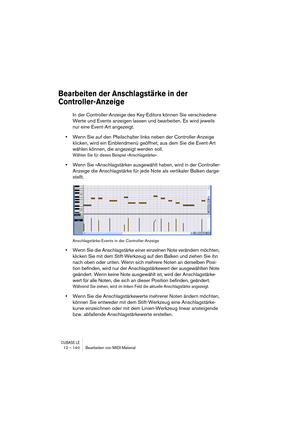 Page 140CUBASE LE12 – 140 Bearbeiten von MIDI-Material
Bearbeiten der Anschlagstärke in der 
Controller-Anzeige
In der Controller-Anzeige des Key-Editors können Sie verschiedene 
Werte und Events anzeigen lassen und bearbeiten. Es wird jeweils 
nur eine Event-Art angezeigt. 
•Wenn Sie auf den Pfeilschalter links neben der Controller-Anzeige 
klicken, wird ein Einblendmenü geöffnet, aus dem Sie die Event-Art 
wählen können, die angezeigt werden soll. 
Wählen Sie für dieses Beispiel »Anschlagstärke«.
•Wenn Sie...