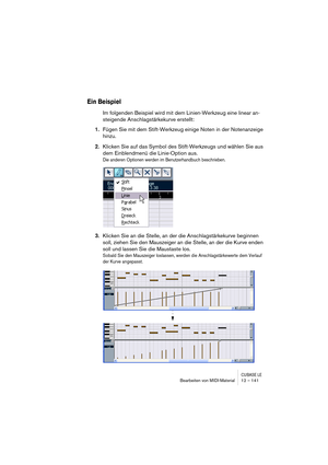 Page 141CUBASE LEBearbeiten von MIDI-Material 12 – 141
Ein Beispiel
Im folgenden Beispiel wird mit dem Linien-Werkzeug eine linear an-
steigende Anschlagstärkekurve erstellt:
1.Fügen Sie mit dem Stift-Werkzeug einige Noten in der Notenanzeige 
hinzu.
2.Klicken Sie auf das Symbol des Stift-Werkzeugs und wählen Sie aus 
dem Einblendmenü die Linie-Option aus.
Die anderen Optionen werden im Benutzerhandbuch beschrieben.
3.Klicken Sie an die Stelle, an der die Anschlagstärkekurve beginnen 
soll, ziehen Sie den...