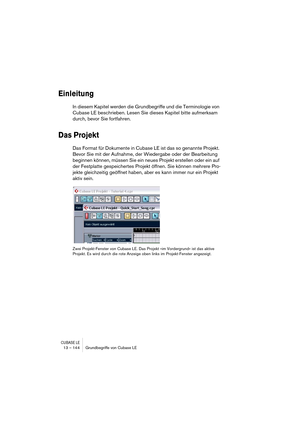 Page 144CUBASE LE13 – 144 Grundbegriffe von Cubase LE
Einleitung
In diesem Kapitel werden die Grundbegriffe und die Terminologie von 
Cubase LE beschrieben. Lesen Sie dieses Kapitel bitte aufmerksam 
durch, bevor Sie fortfahren.
Das Projekt
Das Format für Dokumente in Cubase LE ist das so genannte Projekt. 
Bevor Sie mit der Aufnahme, der Wiedergabe oder der Bearbeitung 
beginnen können, müssen Sie ein neues Projekt erstellen oder ein auf 
der Festplatte gespeichertes Projekt öffnen. Sie können mehrere Pro-...