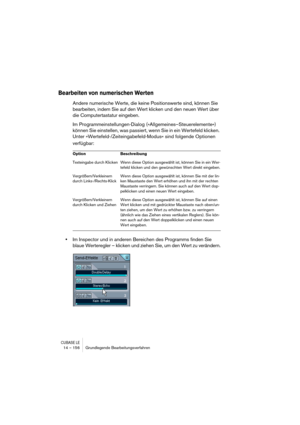 Page 156CUBASE LE14 – 156 Grundlegende Bearbeitungsverfahren
Bearbeiten von numerischen Werten
Andere numerische Werte, die keine Positionswerte sind, können Sie 
bearbeiten, indem Sie auf den Wert klicken und den neuen Wert über 
die Computertastatur eingeben.
Im Programmeinstellungen-Dialog (»Allgemeines–Steuerelemente«) 
können Sie einstellen, was passiert, wenn Sie in ein Wertefeld klicken. 
Unter »Wertefeld-/Zeiteingabefeld-Modus« sind folgende Optionen 
verfügbar:
•Im Inspector und in anderen Bereichen des...