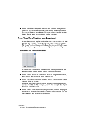 Page 160CUBASE LE14 – 160 Grundlegende Bearbeitungsverfahren
•Wenn Sie den Mauszeiger in die Mitte des Fensters bewegen, mit 
dem Rad klicken und es gedrückt halten, nimmt der Mauszeiger die 
Form einer Hand an. Jetzt können Sie einfach durch das Bild scrollen, 
indem Sie die Maus horizontal oder vertikal bewegen. 
Zoom (Vergrößern/Verkleinern der Darstellung)
In allen Fenstern mit grafischen Anzeigen kann die Darstellung in hori-
zontaler und vertikaler Richtung vergrößert bzw. verkleinert werden. 
Für einige...