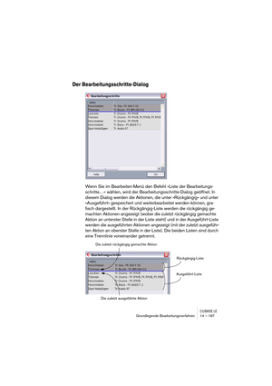 Page 167CUBASE LEGrundlegende Bearbeitungsverfahren 14 – 167
Der Bearbeitungsschritte-Dialog
Wenn Sie im Bearbeiten-Menü den Befehl »Liste der Bearbeitungs-
schritte…« wählen, wird der Bearbeitungsschritte-Dialog geöffnet. In 
diesem Dialog werden die Aktionen, die unter »Rückgängig« und unter 
»Ausgeführt« gespeichert und weiterbearbeitet werden können, gra-
fisch dargestellt. In der Rückgängig-Liste werden die rückgängig ge-
machten Aktionen angezeigt (wobei die zuletzt rückgängig gemachte 
Aktion an unterster...