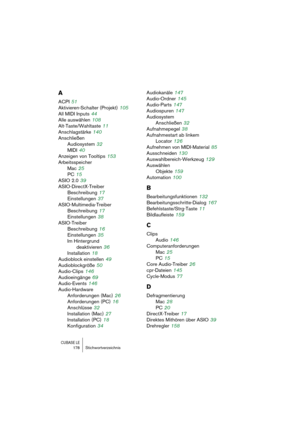 Page 178CUBASE LE178 Stichwortverzeichnis
A
ACPI 51
Aktivieren-Schalter (Projekt)
 105
All MIDI Inputs
 44
Alle auswählen
 108
Alt-Taste/Wahltaste
 11
Anschlagstärke
 140
Anschließen
Audiosystem
 32
MIDI
 40
Anzeigen von Tooltips
 153
Arbeitsspeicher
Mac
 25
PC
 15
ASIO 2.0
 39
ASIO-DirectX-Treiber
Beschreibung
 17
Einstellungen
 37
ASIO-Multimedia-Treiber
Beschreibung
 17
Einstellungen
 38
ASIO-Treiber
Beschreibung
 16
Einstellungen
 35
Im Hintergrund 
deaktivieren
 36
Installation
 18
Audioblock einstellen...